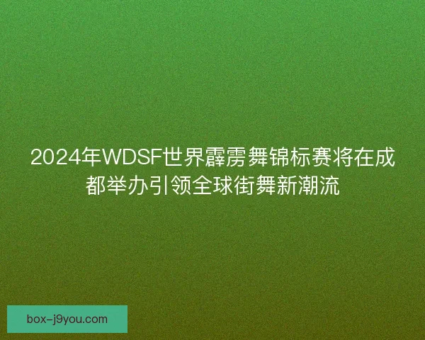 2024年WDSF世界霹雳舞锦标赛将在成都举办引领全球街舞新潮流