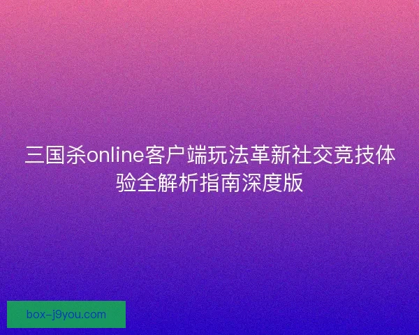三国杀online客户端玩法革新社交竞技体验全解析指南深度版
