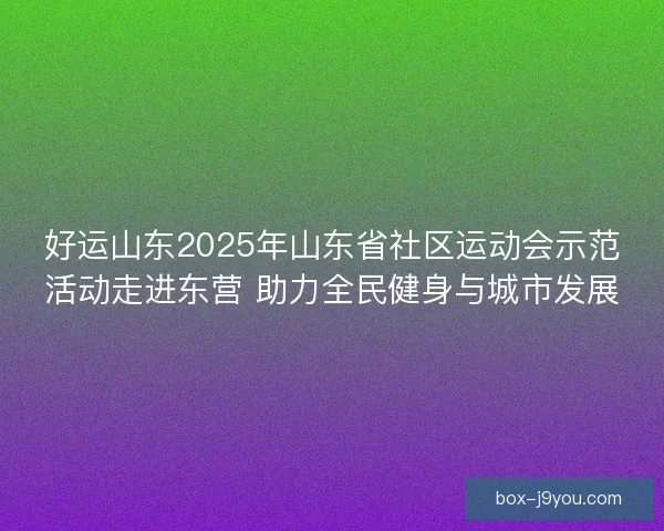 好运山东2025年山东省社区运动会示范活动走进东营 助力全民健身与城市发展